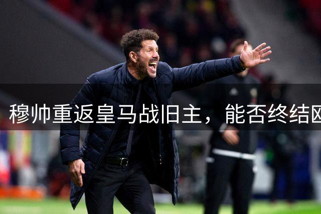 穆帅重返皇马战旧主，能否终结欧冠淘汰赛不胜纪录？
